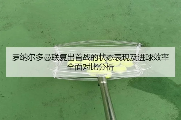 罗纳尔多曼联复出首战的状态表现及进球效率全面对比分析